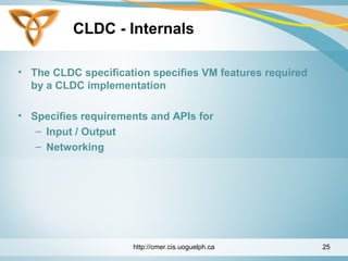 CLDC - Internals
• The CLDC specification specifies VM features required
by a CLDC implementation
• Specifies requirements and APIs for
– Input / Output
– Networking
http://cmer.cis.uoguelph.ca 25
 