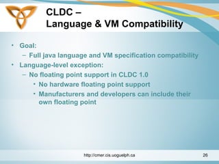 CLDC –
Language & VM Compatibility
• Goal:
– Full java language and VM specification compatibility
• Language-level exception:
– No floating point support in CLDC 1.0
• No hardware floating point support
• Manufacturers and developers can include their
own floating point
http://cmer.cis.uoguelph.ca 26
 
