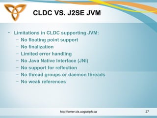 CLDC VS. J2SE JVM
• Limitations in CLDC supporting JVM:
– No floating point support
– No finalization
– Limited error handling
– No Java Native Interface (JNI)
– No support for reflection
– No thread groups or daemon threads
– No weak references
http://cmer.cis.uoguelph.ca 27
 