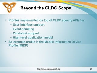 Beyond the CLDC Scope
• Profiles implemented on top of CLDC specify APIs for:
– User Interface support
– Event handling
– Persistent support
– High-level application model
• An example profile is the Mobile Information Device
Profile (MIDP)
http://cmer.cis.uoguelph.ca 28
 
