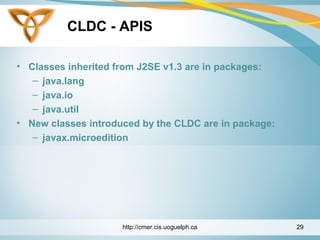 CLDC - APIS
• Classes inherited from J2SE v1.3 are in packages:
– java.lang
– java.io
– java.util
• New classes introduced by the CLDC are in package:
– javax.microedition
http://cmer.cis.uoguelph.ca 29
 