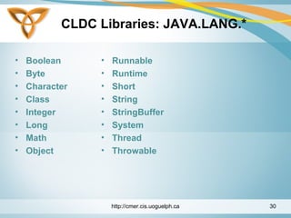 CLDC Libraries: JAVA.LANG.*
• Boolean
• Byte
• Character
• Class
• Integer
• Long
• Math
• Object
• Runnable
• Runtime
• Short
• String
• StringBuffer
• System
• Thread
• Throwable
http://cmer.cis.uoguelph.ca 30
 