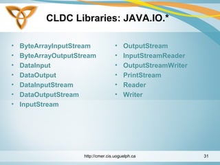 CLDC Libraries: JAVA.IO.*
• ByteArrayInputStream
• ByteArrayOutputStream
• DataInput
• DataOutput
• DataInputStream
• DataOutputStream
• InputStream
• OutputStream
• InputStreamReader
• OutputStreamWriter
• PrintStream
• Reader
• Writer
http://cmer.cis.uoguelph.ca 31
 