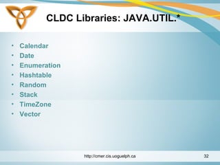 CLDC Libraries: JAVA.UTIL.*
• Calendar
• Date
• Enumeration
• Hashtable
• Random
• Stack
• TimeZone
• Vector
http://cmer.cis.uoguelph.ca 32
 