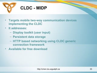 CLDC - MIDP
• Targets mobile two-way communication devices
implementing the CLDC
• It addresses:
– Display toolkit (user input)
– Persistent data storage
– HTTP based networking using CLDC generic
connection framework
• Available for free download
http://cmer.cis.uoguelph.ca 33
 