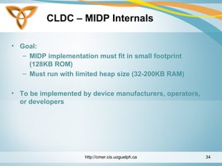 CLDC – MIDP Internals
• Goal:
– MIDP implementation must fit in small footprint
(128KB ROM)
– Must run with limited heap size (32-200KB RAM)
• To be implemented by device manufacturers, operators,
or developers
http://cmer.cis.uoguelph.ca 34
 