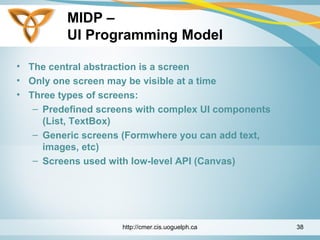 MIDP –
UI Programming Model
• The central abstraction is a screen
• Only one screen may be visible at a time
• Three types of screens:
– Predefined screens with complex UI components
(List, TextBox)
– Generic screens (Formwhere you can add text,
images, etc)
– Screens used with low-level API (Canvas)
http://cmer.cis.uoguelph.ca 38
 
