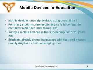 Mobile Devices in Education
• Mobile devices out-ship desktop computers 20 to 1
• For many students, the mobile device is becoming the
computer (calendar, note taking, etc)
• Today’s mobile devices is the supercomputer of 20 years
ago
• Students already annoy instructors with their cell phones
(lovely ring tones, text messaging, etc)
http://cmer.cis.uoguelph.ca 4
 