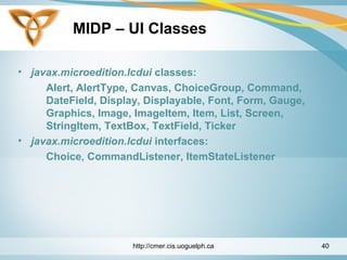 MIDP – UI Classes
• javax.microedition.lcdui classes:
Alert, AlertType, Canvas, ChoiceGroup, Command,
DateField, Display, Displayable, Font, Form, Gauge,
Graphics, Image, ImageItem, Item, List, Screen,
StringItem, TextBox, TextField, Ticker
• javax.microedition.lcdui interfaces:
Choice, CommandListener, ItemStateListener
http://cmer.cis.uoguelph.ca 40
 