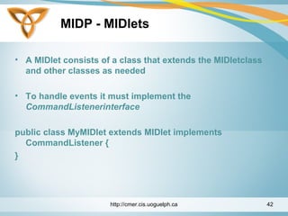 MIDP - MIDlets
• A MIDlet consists of a class that extends the MIDletclass
and other classes as needed
• To handle events it must implement the
CommandListenerinterface
public class MyMIDlet extends MIDlet implements
CommandListener {
}
http://cmer.cis.uoguelph.ca 42
 