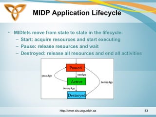 MIDP Application Lifecycle
• MIDlets move from state to state in the lifecycle:
– Start: acquire resources and start executing
– Pause: release resources and wait
– Destroyed: release all resources and end all activities
http://cmer.cis.uoguelph.ca 43
 