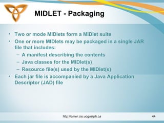 MIDLET - Packaging
• Two or mode MIDlets form a MIDlet suite
• One or more MIDlets may be packaged in a single JAR
file that includes:
– A manifest describing the contents
– Java classes for the MIDlet(s)
– Resource file(s) used by the MIDlet(s)
• Each jar file is accompanied by a Java Application
Descriptor (JAD) file
http://cmer.cis.uoguelph.ca 44
 