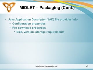 MIDLET – Packaging (Cont.)
• Java Application Descriptor (JAD) file provides info:
– Configuration properties
– Pre-download properties
• Size, version, storage requirements
http://cmer.cis.uoguelph.ca 45
 