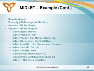 MIDLET – Example (Cont.)
• Compile (javac)
• Preverify (off device preverification)
• Create a JAR file: first.jar
• Create a JAD file: first.jad
– MIDlet-Name: MyFirst
– MIDlet-Version: 1.0.0
– MIDlet-Vendor: Sun Microsystems, Inc.
– MIDlet-Description: My First MIDlet
– MIDlet-Info-URL: http://java.sun.com/javame/
– MIDlet-Jar-URL: first.jar
– MIDlet-Jar-Size: 1063
– MicroEdition-Profile: MIDP-1.0
– MicroEdition-Configuration: CLDC-1.0
– MIDlet-1: MyFirst,, FirstMIDlet
http://cmer.cis.uoguelph.ca 48
 