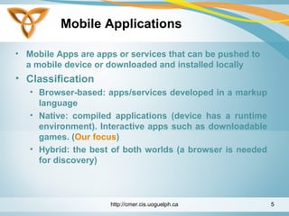 Mobile Applications
• Mobile Apps are apps or services that can be pushed to
a mobile device or downloaded and installed locally
• Classification
• Browser-based: apps/services developed in a markup
language
• Native: compiled applications (device has a runtime
environment). Interactive apps such as downloadable
games. (Our focus)
• Hybrid: the best of both worlds (a browser is needed
for discovery)
http://cmer.cis.uoguelph.ca 5
 