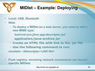 MIDlet – Example: Deploying
• Local: USB, Bluetooth
• Web:
– To deploy a MIDlet on a web server, you need to add a
new MIME type:
text/vnd.sun.j2me.app-descriptor jad
application/java-archive jar
– Create an HTML file with link to the .jar file
– Use the following command to run:
emulator –Xdescriptor:<JAD file>
• Push registry: incoming network connections can launch
specific MIDlets
http://cmer.cis.uoguelph.ca 50
 