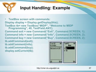 Input Handling: Example
• TextBox screen with commands:
Display display = Display.getDisplay(this);
TextBox tb= new TextBox(“MIDP”, “Welcome to MIDP
Programming”, 40, TextField.ANY);
Command exit = new Command(“Exit”, Command.SCREEN, 1);
Command info = new Command(“Info”, Command.SCREEN, 2);
Command buy = new Command(“Buy”, Command.SCREEN, 2);
tb.addCommand(exit);
tb.addComment(info);
tb.addCommand(buy);
display.setCurrent(tb);
http://cmer.cis.uoguelph.ca 57
 