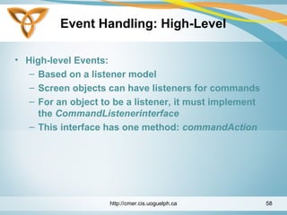 Event Handling: High-Level
• High-level Events:
– Based on a listener model
– Screen objects can have listeners for commands
– For an object to be a listener, it must implement
the CommandListenerinterface
– This interface has one method: commandAction
http://cmer.cis.uoguelph.ca 58
 