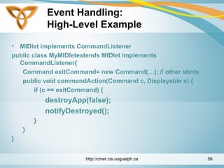 Event Handling:
High-Level Example
• MIDlet implements CommandListener
public class MyMIDletextends MIDlet implements
CommandListener{
Command exitCommand= new Command(…); // other stmts
public void commandAction(Command c, Displayable s) {
if (c == exitCommand) {
destroyApp(false);
notifyDestroyed();
}
}
}
http://cmer.cis.uoguelph.ca 59
 