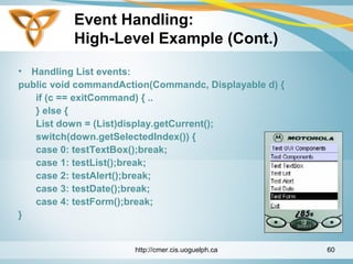 Event Handling:
High-Level Example (Cont.)
• Handling List events:
public void commandAction(Commandc, Displayable d) {
if (c == exitCommand) { ..
} else {
List down = (List)display.getCurrent();
switch(down.getSelectedIndex()) {
case 0: testTextBox();break;
case 1: testList();break;
case 2: testAlert();break;
case 3: testDate();break;
case 4: testForm();break;
}
http://cmer.cis.uoguelph.ca 60
 