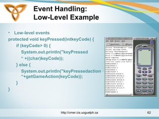 Event Handling:
Low-Level Example
• Low-level events
protected void keyPressed(intkeyCode) {
if (keyCode> 0) {
System.out.println("keyPressed
“ +((char)keyCode));
} else {
System.out.println("keyPressedaction
“+getGameAction(keyCode));
}
}
http://cmer.cis.uoguelph.ca 62
 