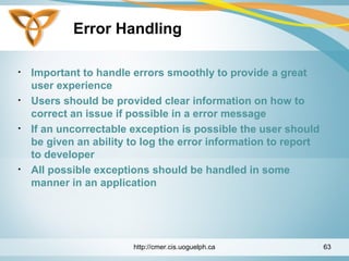 Error Handling
• Important to handle errors smoothly to provide a great
user experience
• Users should be provided clear information on how to
correct an issue if possible in a error message
• If an uncorrectable exception is possible the user should
be given an ability to log the error information to report
to developer
• All possible exceptions should be handled in some
manner in an application
http://cmer.cis.uoguelph.ca 63
 