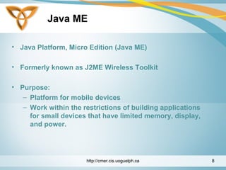 Java ME
• Java Platform, Micro Edition (Java ME)
• Formerly known as J2ME Wireless Toolkit
• Purpose:
– Platform for mobile devices
– Work within the restrictions of building applications
for small devices that have limited memory, display,
and power.
http://cmer.cis.uoguelph.ca 8
 
