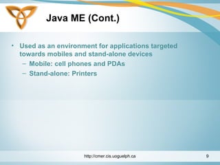 Java ME (Cont.)
• Used as an environment for applications targeted
towards mobiles and stand-alone devices
– Mobile: cell phones and PDAs
– Stand-alone: Printers
http://cmer.cis.uoguelph.ca 9
 