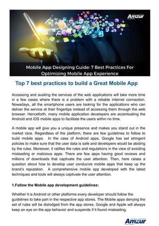 Top 7 best practices to build a Great Mobile App
Accessing and availing the services of the web applications will take more time
in a few cases where there is a problem with a reliable internet connection.
Nowadays, all the smartphone users are looking for the applications who can
deliver the service at their fingertips instead of accessing them through the web
browser. Henceforth, many mobile application developers are accentuating the
Android and iOS mobile apps to facilitate the users within no time.
A mobile app will give you a unique presence and makes you stand out in the
market race. Regardless of the platform, there are few guidelines to follow to
build mobile apps. In the case of Android apps, Google has set stringent
policies to make sure that the user data is safe and developers would be abiding
by the rules. Moreover, it ratifies the rules and regulations in the view of avoiding
misleading or malicious apps. There are few apps having good reviews and
millions of downloads that captivate the user attention. Then, here raises a
question about how to develop user conducive mobile apps that keep up the
brand’s reputation. A comprehensive mobile app developed with the latest
techniques and tools will always captivate the user attention.
1.Follow the Mobile app development guidelines:
Whether it is Android or other platforms every developer should follow the
guidelines to take part in the respective app stores. The Mobile apps denying the
set of rules will be dislodged from the app stores. Google and Apple will always
keep an eye on the app behavior and suspends if it found misleading.
 