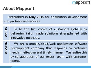 About Mappsoft
Established in May 2015 for application development
and professional services.
To be the first choice of customers globally by
delivering tailor made solutions strengthened with
innovative methods.
We are a mobile/cloud/web application software
development company that responds to customer
needs in effective and timely manner. We realize this
by collaboration of our expert team with customer
teams.
VISIONMISSION
 