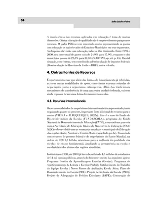 34                                                              Sofia Lesche Vieira




     A insuficiência dos recursos aplicados em educação é tema de muitas
     dimensões. Ofertar educação de qualidade não é empreendimento para poucos
     recursos. O poder Público vem investindo muito, representando os gastos
     com educação os mais elevados de Estados e Municípios em seus orçamentos.
     As despesas da União com educação, todavia, têm diminuído. Entre 1995 e
     2000, seu percentual de gastos caiu de 24,9% para 17,9%, enquanto o dos
     municípios passou de 27,3% para 37,6% (MARTINS, op. cit. p. 45). Para tal
     situação, com certeza, tem contribuído a desvinculação de impostos federais
     (Desvinculação de Receitas da União – DRU), antes referida.

     4. Outras Fontes de Recursos
     É oportuno observar que além das formas de financiamento já referidas,
     existem outras modalidades de apoio, como fontes externas oriundas de
     negociações junto a organismos estrangeiros. Além dos tradicionais
     mecanismos de transferência de uma para outra unidade federada, existem
     ainda repasses de recursos feitos diretamente às escolas.

     4.1. Recursos Internacionais

     Os recursos advindos de empréstimos internacionais têm representado, tanto
     no passado quanto no presente, importante fonte adicional de recursos para o
     ensino (VIEIRA e ALBUQUERQUE, 2002a). Este é o caso do Fundo de
     Desenvolvimento da Escola (FUNDESCOLA), programa do Fundo
     Nacional de Desenvolvimento da Educação (FNDE), executado em parceria
     com a Secretaria de Educação Básica do Ministério da Educação (SEB/
     MEC) e desenvolvido com as secretarias estaduais e municipais de Educação
     das regiões Norte, Nordeste e Centro-Oeste. (www.fnde.gov.br). Financiado
     com recursos do governo federal e de empréstimos do Banco Mundial, na
     ordem de US$ 1,3 bilhão, orienta-se para a melhoria da qualidade das
     escolas de ensino fundamental, ampliando a permanência na escola e
     escolaridade dos alunos das regiões atendidas.

     Instituído em 1998, até 2003 já havia beneficiado 4,5 milhões de estudantes
     de 14 mil escolas públicas, através do desenvolvimento das seguintes ações:
     Programa Gestão da Aprendizagem Escolar (Gestar); Programa de
     Aperfeiçoamento da Leitura e Escrita (Praler); Fortalecimento do Trabalho
     da Equipe Escolar / Novos Rumos da Avaliação; Escola Ativa; Plano de
     Desenvolvimento da Escola (PDE); Projeto de Melhoria da Escola (PME);
     Projeto de Adequação de Prédios Escolares (PAPE); Construção de
 