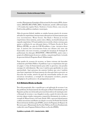 Financiamento e Gestão da Educação Publíca
                                                                               35




escolas; Planejamento Estratégico Educacional da Secretaria (PES), dentre
outros. (BRASIL.MEC.FNDE, 2005). Atualmente, atende a 384 municípios
e 19 estados das regiões Norte, Nordeste e Centro-Oeste, com cerca de
8 mil escolas públicas estaduais e municipais.

Além do governo federal, também os estados buscam através de recursos
advindos de empréstimos internacionais alternativas de financiamento para
seus investimentos. Minas Gerais, São Paulo e Paraná já tiveram
empréstimos desta natureza, assim como a Bahia, ora beneficiada por um
segundo empréstimo. O Ceará também tem recorrido a fontes externas para
apoiar a melhoria de sua educação básica. O Projeto Escola do Novo
Milênio (PENM), no valor de US$ 90 milhões, é uma iniciativa desse
tipo. A maioria dos investimentos feitos nos últimos três anos são
financiados com esses recursos, a exemplo de iniciativas de formação de
profissionais da educação (MAGISTER e PRO-GESTÃO), assim como o
projeto de alfabetização de jovens e adultos, cuja principal fonte é oriunda
do governo federal (Programa Brasil Alfabetizado).

Num quadro de escassez de recursos, as fontes externas são buscadas
avidamente pelo Poder Público. O problema é que os empréstimos têm que
ser pagos e o ônus do financiamento pesa sobre os governos, com pesados
encargos de endividamento. Mas essa é matéria para aprofundar em outra
oportunidade. Aqui quisemos tão somente lembrar que esta é também
uma fonte importante do financiamento da educação básica presente no
dia-a-dia das escolas, através da qual são concretizadas muitas de suas
iniciativas inovadoras, a exemplo de sub-projetos escolares, projetos
pedagógicos de professores e de protagonismo juvenil.

4.2. Dinheiro Direto na Escola

Tem sido pesquisado, dito e repetido que a má aplicação de recursos é um
dos problemas do financiamento da educação no Brasil. Entendendo que há
flagrantes perdas nos intrincados processos burocráticos de tramitação entre
a liberação de recursos e sua chegada à escola, a partir do início dos anos
noventa, alguns estados começaram a repassá-los diretamente às escolas, a
exemplo de Minas Gerais e do Ceará. Desde 1995, o governo federal passou
a adotar mecanismo semelhante em relação a recursos do Fundo Nacional de
Desenvolvimento da Educação (FNDE), através do Programa de Repasse de
Recursos para a Manutenção das Escolas Públicas do Ensino Fundamental,
conhecido como Programa Dinheiro Direto na Escola (PDDE).

O público e o privado - Nº 5 - Janeiro/Junho - 2005
 