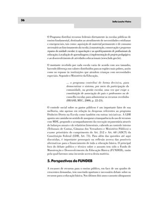 36                                                                  Sofia Lesche Vieira




     O Programa distribui recursos federais diretamente às escolas públicas de
     ensino fundamental, destinados ao atendimento de necessidades cotidianas
     e emergenciais, tais como: aquisição de material permanente e de consumo
     necessário ao funcionamento da escola; à manutenção, conservação e pequenos
     reparos da unidade escolar; à capacitação e ao aperfeiçoamento de profissionais da
     educação; à avaliação de aprendizagem; à implementação de projeto pedagógico;
     e ao desenvolvimento de atividades educacionais (www.fnde.gov.br).

     O montante recebido por cada escola varia de acordo com seu tamanho,
     havendo diferença nos valores distribuídos para as regiões mais pobres, assim
     como no repasse às instituições que atendem crianças com necessidades
     especiais. Segundo o Ministério da Educação,

                       ... o programa contribui de forma decisiva, para
                       democratizar o sistema, por meio da participação da
                       comunidade, na gestão escolar, uma vez que exige a
                       constituição de associação de pais e professores ou de
                       conselho escolar, para administrar os recursos recebidos
                       (BRASIL.MEC, 2000, p. 22-23).

     O controle social sobre os gastos públicos é um importante fator de sua
     melhoria, não apenas em relação às despesas referentes ao programa
     Dinheiro Direto na Escola como também em outras iniciativas. A LDB
     aponta um caminho no sentido de assegurar a transparência do uso de recursos
     com MDE, propondo o acompanhamento da execução orçamentária através
     de balanços anuais e de relatórios bimestrais, cabendo ao controle interno
     (Tribunais de Contas, Câmaras dos Vereadores e Ministério Público) o
     exame prioritário do cumprimento do Art. 212 e Art. 60 (ADCT) da
     Constituição Federal (LDB, Art. 73). Para além das questões até aqui
     discutidas, é importante prosseguir na reflexão acerca das possíveis
     alternativas para o financiamento de toda a educação básica. O principal
     foco do debate político e técnico sobre o assunto tem sido o Fundo de
     Manutenção e Desenvolvimento da Educação Básica (FUNDEB), razão
     pela qual faremos uma incursão acerca desta matéria.

     5. Perspectivas do FUNDEB

     A escassez de recursos para o ensino público, em face de um quadro de
     crescentes demandas, tem suscitado oportuno e necessário debate sobre os
     recursos para a educação básica. Nos últimos dois anos o assunto ultrapassou
 