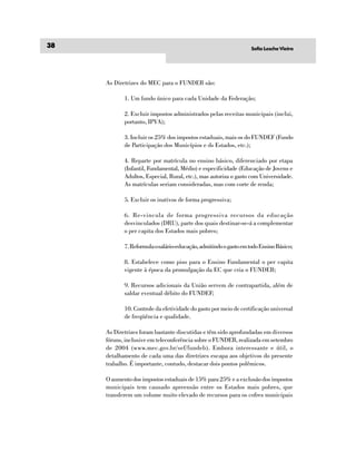 38                                                                Sofia Lesche Vieira




     As Diretrizes do MEC para o FUNDEB são:

            1. Um fundo único para cada Unidade da Federação;

            2. Excluir impostos administrados pelas receitas municipais (inclui,
            portanto, IPVA);

            3. Incluir os 25% dos impostos estaduais, mais os do FUNDEF (Fundo
            de Participação dos Municípios e ds Estados, etc.);

            4. Reparte por matrícula no ensino básico, diferenciado por etapa
            (Infantil, Fundamental, Médio) e especificidade (Educação de Jovens e
            Adultos, Especial, Rural, etc.), mas autoriza o gasto com Universidade.
            As matrículas seriam consideradas, mas com corte de renda;

            5. Excluir os inativos de forma progressiva;

            6. Re-vincula de forma progressiva recursos da educação
            desvinculados (DRU), parte dos quais destinar-se-á a complementar
            o per capita dos Estados mais pobres;

            7. Reformula o salário-educação, admitindo o gasto em todo Ensino Básico;

            8. Estabelece como piso para o Ensino Fundamental o per capita
            vigente à época da promulgação da EC que cria o FUNDEB;

            9. Recursos adicionais da União servem de contrapartida, além de
            saldar eventual débito do FUNDEF;

            10. Controle da efetividade do gasto por meio de certificação universal
            de freqüência e qualidade.

     As Diretrizes foram bastante discutidas e têm sido aprofundadas em diversos
     fóruns, inclusive em teleconferência sobre o FUNDEB, realizada em setembro
     de 2004 (www.mec.gov.br/sef/fundeb). Embora interessante e útil, o
     detalhamento de cada uma das diretrizes escapa aos objetivos do presente
     trabalho. É importante, contudo, destacar dois pontos polêmicos.

     O aumento dos impostos estaduais de 15% para 25% e a exclusão dos impostos
     municipais tem causado apreensão entre os Estados mais pobres, que
     transferem um volume muito elevado de recursos para os cofres municipais
 
