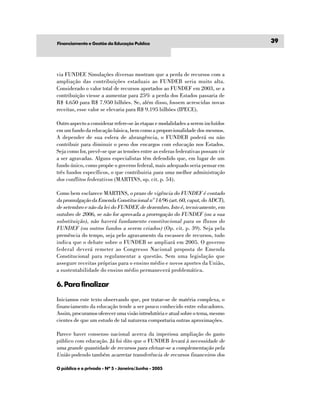 Financiamento e Gestão da Educação Publíca                                       39




via FUNDEF. Simulações diversas mostram que a perda de recursos com a
ampliação das contribuições estaduais ao FUNDEB seria muito alta.
Considerado o valor total de recursos aportados ao FUNDEF em 2003, se a
contribuição viesse a aumentar para 25% a perda dos Estados passaria de
R$ 4.650 para R$ 7.950 bilhões. Se, além disso, fossem acrescidas novas
receitas, esse valor se elevaria para R$ 9.195 bilhões (IPECE).

Outro aspecto a considerar refere-se às etapas e modalidades a serem incluídos
em um fundo da educação básica, bem como a proporcionalidade dos mesmos.
A depender de sua esfera de abrangência, o FUNDEB poderá ou não
contribuir para diminuir o peso dos encargos com educação nos Estados.
Seja como for, prevê-se que as tensões entre as esferas federativas possam vir
a ser agravadas. Alguns especialistas têm defendido que, em lugar de um
fundo único, como propõe o governo federal, mais adequado seria pensar em
três fundos específicos, o que contribuiria para uma melhor administração
dos conflitos federativos (MARTINS, op. cit. p. 54).

Como bem esclarece MARTINS, o prazo de vigência do FUNDEF é contado
da promulgação da Emenda Constitucional n° 14/96 (art. 60, caput, do ADCT),
de setembro e não da lei do FUNDEF, de dezembro. Isto é, tecnicamente, em
outubro de 2006, se não for aprovada a prorrogação do FUNDEF (ou a sua
substituição), não haverá fundamento constitucional para os fluxos do
FUNDEF (ou outros fundos a serem criados) (Op. cit. p. 39). Seja pela
premência do tempo, seja pelo agravamento da escassez de recursos, tudo
indica que o debate sobre o FUNDEB se ampliará em 2005. O governo
federal deverá remeter ao Congresso Nacional proposta de Emenda
Constitucional para regulamentar a questão. Sem uma legislação que
assegure receitas próprias para o ensino médio e novos aportes da União,
a sustentabilidade do ensino médio permanecerá problemática.

6. Para finalizar
Iniciamos este texto observando que, por tratar-se de matéria complexa, o
financiamento da educação tende a ser pouco conhecido entre educadores.
Assim, procuramos oferecer uma visão introdutória e atual sobre o tema, mesmo
cientes de que um estudo de tal natureza comportaria outras aproximações.

Parece haver consenso nacional acerca da imperiosa ampliação do gasto
público com educação. Já foi dito que o FUNDEB levará à necessidade de
uma grande quantidade de recursos para efetuar-se a complementação pela
União podendo também acarretar transferência de recursos financeiros dos

O público e o privado - Nº 5 - Janeiro/Junho - 2005
 