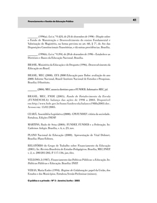 Financiamento e Gestão da Educação Publíca
                                                                                41




_______ (1996a). Lei n.º 9.424, de 24 de dezembro de 1996 – Dispõe sobre
o Fundo de Manutenção e Desenvolvimento do ensino Fundamental e
Valorização do Magistério, na forma prevista no art. 60, § 7º, do Ato das
Disposições Constitucionais Transitórias, e dá outras providências. Brasília.

_______ (1996b). Lei n.º 9.394, de 20 de dezembro de 1996 – Estabelece as
Diretrizes e Bases da Educação Nacional. Brasília.

BRASIL. Ministério da Educação e do Desporto (1996). Desenvolvimento da
Educação no Brasil.

BRASIL. MEC (2000). EFA 2000 Educação para Todos: avaliação do ano
2000. Informe Nacional, Brasil/ Instituto Nacional de Estudos e Pesquisas.
Brasília: O Instituto.

_______ (2004). MEC anuncia diretrizes para o FUNDEB. Informativo MEC, jul.

BRASIL. MEC. FNDE (2005). Fundo de Fortalecimento da Escola
(FUNDESCOLA) : balanço das ações de 1998 a 2003. Disponível
em:http://www.fnde.gov.br/home/fundescola/balanco1988a2003.doc.
Acesso em: 15/01/2005.

CEARÁ. Assembléia Legislativa (2000). CPI FUNDEF: vitória da sociedade.
Fortaleza, Edições INESP.

MARTINS, Paulo de Sena (2004). FUNDEF, FUNDEB e a Federação. In:
Cadernos Aslegis. Brasília, v. 6, n. 23, nov.

PLANO Nacional de Educação (2000). Apresentação de Vital Didonet.
Brasília: Plano Editora.

RELATÓRIO do Grupo de Trabalho sobre Financiamento da Educação
(2001). In: Revista Brasileira de Estudos Pedagógicos. Brasília, MEC/INEP.
v. 2, n. 200/201/202, P 117-136, jan./dez.
                       .

VELLOSO, J (1987). Financiamento das Políticas Públicas: a Educação. In:
Políticas Públicas e Educação. Brasília: INEP.

VERAS, Maria Eudes (1994). Regime de Colaboração: papel da União, dos
Estados e dos Municípios. Fortaleza.Versão Preliminar (mimeo).

O público e o privado - Nº 5 - Janeiro/Junho - 2005
 