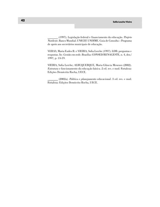 42                                                            Sofia Lesche Vieira




     _______ (1997). Legislação federal e financiamento da educação. Projeto
     Nordeste. Banco Mundial. UNICEF. UNDIME. Guia de Consulta – Programa
     de apoio aos secretários municipais de educação.

     VERAS, Maria Eudes B. e VIEIRA, Sofia Lerche (1997). LDB: perguntas e
     respostas. In: Gestão em rede. Brasília: CONSED/RENAGESTE, n. 4, dez./
     1997, p. 13-19.

     VIEIRA, Sofia Lerche; ALBUQUERQUE, Maria Gláucia Menezes (2002).
     Estrutura e funcionamento da educação básica. 2 ed. rev. e mod. Fortaleza:
     Edições Demócrito Rocha, UECE.

     _______ (2002a). Política e planejamento educacional. 3 ed. rev. e mod.
     Fortaleza: Edições Demócrito Rocha, UECE.
 