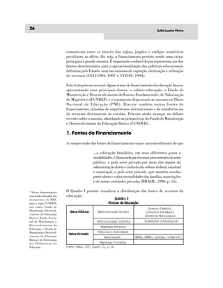 26                                                                                       Sofia Lesche Vieira




                           comunicam entre si através das siglas, jargões e códigos numéricos
                           peculiares ao ofício. Ou seja, o financiamento persiste sendo uma caixa-
                           preta para a grande maioria. É importante conhecê-lo por representar um dos
                           fatores determinantes para a operacionalização das políticas educacionais
                           definidas pelo Estado, seus mecanismos de captação, destinação e utilização
                           de recursos (VELLOSO, 1987 e VERAS, 1994).

                           Este texto procura resumir alguns temas do financiamento da educação básica,
                           apresentando suas principais fontes, o salário-educação, o Fundo de
                           Manutenção e Desenvolvimento do Ensino Fundamental e de Valorização
                           do Magistério (FUNDEF) e o tratamento dispensado ao assunto no Plano
                           Nacional de Educação (PNE). Discute também outras fontes de
                           financiamento, oriundas de empréstimos internacionais e de transferências
                           de recursos diretamente às escolas. Procura ainda avançar no debate
                           recente sobre o assunto, abordando as perspectivas do Fundo de Manutenção
                           e Desenvolvimento da Educação Básica (FUNDEB)1 .

                           1. Fontes do Financiamento
                           A compreensão das fontes do financiamento requer um entendimento de que

                                             ...a educação brasileira, em seus diferentes graus e
                                             modalidades, é financiada por recursos provenientes do setor
                                             público, e pelo setor privado por meio dos órgãos da
                                             administração direta e indireta das esferas federal, estadual
                                             e municipal, e pelo setor privado, que mantém escolas
                                             particulares e cobra mensalidades das famílias, associações
                                             e de outras entidades privadas (BRASIL. 1996, p. 16).

1
  Várias denominações      O Quadro I permite visualizar a distribuição das fontes de recursos da
vem sendo utilizadas nos   educação:
documentos do MEC                                      Quadro I
para a sigla FUNDEB,                               Fontes da Educação
tais como: Fundo de
                                                                                  Governo Federal
Manutenção e Desenvol-       Setor Público     Administração Direta              Governos Estaduais
vimento da Educação
                                                                                Governos Municipais
Básica; Fundo Nacio-
nal de Manutenção e                            Administração Indireta           Fundações e Autarquias
Desenvolvimento da
                                                  Empresas Estatais
Educação; e Fundo de
Manutenção e Desenvol-                          Famílias e Indivíduos
                            Setor Privado
vimento da Educação                                 Ascaõs
                                                     soiçe               SNI SNC Irjs cue ec
                                                                          EA, EA, gea, lbs t.
Básica e de Valorização
dos Profissionais da                             Empresas Privadas
Educação.                  F n e V R S 1 9 ,Q a r I I p 6 .
                            ot: EA, 97 udo I, . 6
 