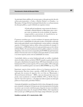 27
Financiamento e Gestão da Educação Publíca




As principais fontes públicas de recursos para a educação provêm das três
esferas governamentais: a União, o Distrito Federal e os Estados, e os
Municípios. O Artigo 212 da Constituição Federal refere-se ao financiamento
da educação pública, o qual é definido nos seguintes termos:

                  A União aplicará anualmente, nunca menos de dezoito, e
                  os Estados, o Distrito Federal e os Municípios vinte e cinco
                  por cento, no mínimo da receita resultante de impostos,
                  compreendida a proveniente de transferências na
                  manutenção e desenvolvimento do ensino.

É oportuno considerar que a receita resultante de impostos pode financiar
todos os níveis e modalidades de educação escolar , aí incluindo a educação
básica (educação infantil, ensino fundamental e ensino médio) e a educação
superior. A Constituição, todavia, define esferas prioritárias de atuação. A
Constituição e a LDB definem níveis de ação prioritária para as três esferas
do Poder Público. O ensino fundamental, direito público subjetivo e de oferta
obrigatória, conta com recursos assegurados pelo FUNDEF, do qual trataremos
adiante. O mesmo não ocorre em relação à educação infantil, ao ensino médio
e ao ensino superior, assim como às modalidades de ensino.

A prioridade relativa ao ensino fundamental pode ser melhor visualizada
através de dados relativos ao biênio 1998-99, quando os gastos públicos em
educação se distribuíram da seguinte forma: 58% foram destinados ao ensino
fundamental, 21% ao ensino superior, 11% ao ensino médio e 10% à educação
infantil, sem contabilizar gastos com inativos (RELATÓRIO, op. cit. p. 118).

Importante aspecto desta matéria refere-se às despesas passíveis de
financiamento. Para bem situar a questão, a LDB (Art. 212) define que a
aplicação dos recursos de impostos deve ser feita em ‘Manutenção e
Desenvolvimento do Ensino’ – MDE, e não em educação lato sensu (em
geral), como usualmente se entende (VERAS, 1997, p. 58-59). Trata-se
aqui de evitar outro equívoco – o de julgar que todos os gastos em educação
podem ser financiados pelo Poder Público.

A intenção do legislador com tal dispositivo foi de evitar a drenagem de recursos
para um grande contingente de despesas que não são propriamente destinadas
ao ensino e que em muito contribuem para a fuga dos recursos vinculados à
educação para outras áreas de atuação do Poder Público. Tal é importância
deste assunto que a LDB apresenta dois longos artigos definindo o que pode

O público e o privado - Nº 5 - Janeiro/Junho - 2005
 