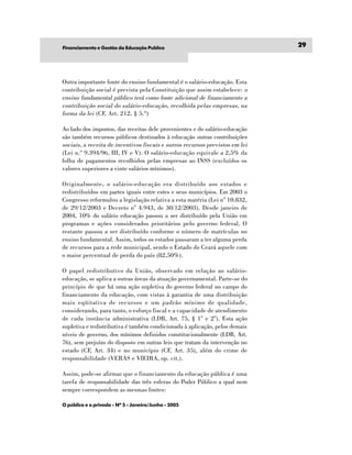 Financiamento e Gestão da Educação Publíca                                     29




Outra importante fonte do ensino fundamental é o salário-educação. Esta
contribuição social é prevista pela Constituição que assim estabelece: o
ensino fundamental público terá como fonte adicional de financiamento a
contribuição social do salário-educação, recolhida pelas empresas, na
forma da lei (CF, Art. 212, § 5.º)

Ao lado dos impostos, das receitas dele provenientes e do salário-educação
são também recursos públicos destinados à educação outras contribuições
sociais , a receita de incentivos fiscais e outros recursos previstos em lei
(Lei n.º 9.394/96, III, IV e V). O salário-educação equivale a 2,5% da
folha de pagamentos recolhidos pelas empresas ao INSS (excluídos os
valores superiores a vinte salários mínimos).

Originalmente, o salário-educação era distribuído aos estados e
redistribuídos em partes iguais entre estes e seus municípios. Em 2003 o
Congresso reformulou a legislação relativa a esta matéria (Lei n° 10.832,
de 29/12/2003 e Decreto n° 4.943, de 30/12/2003). Desde janeiro de
2004, 10% do salário educação passou a ser distribuído pela União em
programas e ações considerados prioritários pelo governo federal. O
restante passou a ser distribuído conforme o número de matrículas no
ensino fundamental. Assim, todos os estados passaram a ter alguma perda
de recursos para a rede municipal, sendo o Estado do Ceará aquele com
o maior percentual de perda do país (82,50%).

O papel redistributivo da União, observado em relação ao salário-
educação, se aplica a outras áreas da atuação governamental. Parte-se do
princípio de que há uma ação supletiva do governo federal no campo do
financiamento da educação, com vistas à garantia de uma distribuição
mais eqüitativa de recursos e um padrão mínimo de qualidade,
considerando, para tanto, o esforço fiscal e a capacidade de atendimento
de cada instância administrativa (LDB, Art. 75, § 1° e 2°). Esta ação
supletiva e redistributiva é também condicionada à aplicação, pelos demais
níveis de governo, dos mínimos definidos constitucionalmente (LDB, Art.
76), sem prejuízo do disposto em outras leis que tratam da intervenção no
estado (CF, Art. 34) e no município (CF, Art. 35), além do crime de
responsabilidade (VERAS e VIEIRA, op. cit.).

Assim, pode-se afirmar que o financiamento da educação pública é uma
tarefa de responsabilidade das três esferas do Poder Público a qual nem
sempre correspondem as mesmas fontes:

O público e o privado - Nº 5 - Janeiro/Junho - 2005
 