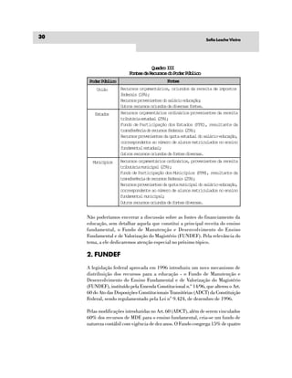 30                                                                Sofia Lesche Vieira




                                     Quadro III
                          Fontes de Recursos do Poder Público
      Poder Público                           Fne
                                               ots
         União        Recursos orçamentários, oriundos da receita de impostos
                      federais (18%);
                      Recursos provenientes do salário educação;
                      Outros recursos oriundos de diversas fontes.
         Etds
          sao         Recursos orçamentários ordinários provenientes da receita
                      tiuái etda (5)
                       rbtra saul 2%;
                      Fundo de Participação dos Estados (FPE), resultante da
                      t a s e ê c ad r c r o f d r i ( 5 )
                       rnfrni e euss eeas 2%;
                      Recursos provenientes da quota estadual do salário-educação,
                      correspondente ao número de alunos matriculados no ensino
                      fundamental estadual;
                      Outros recursos oriundos de fontes diversas.
       Mncpo
        uiíis         Recursos orçamentários ordinários, provenientes da receita
                      tributária municipal (25%);
                      Fundo de Participação dos Municípios (FPM), resultante da
                      t a s e ê c ad r c r o f d r i ( 5 )
                       rnfrni e euss eeas 2%;
                      Recursos provenientes da quota municipal do salário-educação,
                      correspondente ao número de alunos matriculados no ensino
                      fundamental municipal;
                      Outros recursos oriundos de fontes diversas.


     Não poderíamos encerrar a discussão sobre as fontes do financiamento da
     educação, sem detalhar aquela que constitui a principal receita do ensino
     fundamental, o Fundo de Manutenção e Desenvolvimento do Ensino
     Fundamental e de Valorização do Magistério (FUNDEF). Pela relevância do
     tema, a ele dedicaremos atenção especial no próximo tópico.

     2. FUNDEF
     A legislação federal aprovada em 1996 introduziu um novo mecanismo de
     distribuição dos recursos para a educação - o Fundo de Manutenção e
     Desenvolvimento do Ensino Fundamental e de Valorização do Magistério
     (FUNDEF), instituído pela Emenda Constitucional n.º 14/96, que alterou o Art.
     60 do Ato das Disposições Constitucionais Transitórias (ADCT) da Constituição
     Federal, sendo regulamentado pela Lei n° 9.424, de dezembro de 1996.

     Pelas modificações introduzidas no Art. 60 (ADCT), além de serem vinculados
     60% dos recursos de MDE para o ensino fundamental, cria-se um fundo de
     natureza contábil com vigência de dez anos. O Fundo congrega 15% de quatro
 