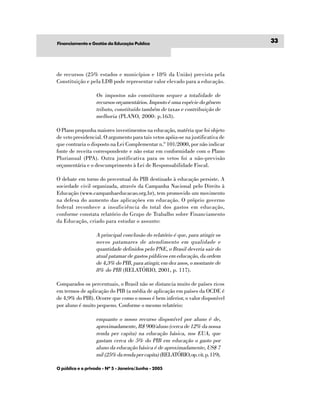 Financiamento e Gestão da Educação Publíca
                                                                                 33




de recursos (25% estados e municípios e 18% da União) prevista pela
Constituição e pela LDB pode representar valor elevado para a educação.

                   Os impostos não constituem sequer a totalidade de
                   recursos orçamentários. Imposto é uma espécie do gênero
                   tributo, constituído também de taxas e contribuição de
                   melhoria (PLANO, 2000: p.163).

O Plano propunha maiores investimentos na educação, matéria que foi objeto
de veto presidencial. O argumento para tais vetos apóia-se na justificativa de
que contraria o disposto na Lei Complementar n.º 101/2000, por não indicar
fonte de receita correspondente e não estar em conformidade com o Plano
Plurianual (PPA). Outra justificativa para os vetos foi a não-previsão
orçamentária e o descumprimento à Lei de Responsabilidade Fiscal.

O debate em torno do percentual do PIB destinado à educação persiste. A
sociedade civil organizada, através da Campanha Nacional pelo Direito à
Educação (www.campanhaeducacao.org.br), tem promovido um movimento
na defesa do aumento das aplicações em educação. O próprio governo
federal reconhece a insuficiência do total dos gastos em educação,
conforme constata relatório do Grupo de Trabalho sobre Financiamento
da Educação, criado para estudar o assunto:

                   A principal conclusão do relatório é que, para atingir os
                   novos patamares de atendimento em qualidade e
                   quantidade definidos pelo PNE, o Brasil deveria sair do
                   atual patamar de gastos públicos em educação, da ordem
                   de 4,3% do PIB, para atingir, em dez anos, o montante de
                   8% do PIB (RELATÓRIO, 2001, p. 117).

Comparados os percentuais, o Brasil não se distancia muito de países ricos
em termos de aplicação do PIB (a média de aplicação em países da OCDE é
de 4,9% do PIB). Ocorre que como o nosso é bem inferior, o valor disponível
por aluno é muito pequeno. Conforme o mesmo relatório:

                   enquanto o nosso recurso disponível por aluno é de,
                   aproximadamente, R$ 900/aluno (cerca de 12% da nossa
                   renda per capita) na educação básica, nos EUA, que
                   gastam cerca de 5% do PIB em educação o gasto por
                   aluno da educação básica é de aproximadamente, US$ 7
                   mil (25% da renda per capita) (RELATÓRIO, op. cit. p. 119).

O público e o privado - Nº 5 - Janeiro/Junho - 2005
 