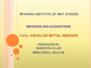 ATHARVA INSTITUTE OF MGT STUDIES


   MERGERS AND ACQUISTIONS


TOPIC: ARCELOR MITTAL MERGER

         PRESENTATION BY:
        SANCHITA S.LAD
       MMS-3/ROLL NO:A-26
 