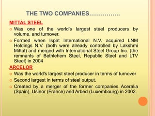 THE TWO COMPANIES…………….
MITTAL STEEL
 Was one of the world's largest steel producers by
  volume, and turnover.
 Formed when Ispat International N.V. acquired LNM
  Holdings N.V. (both were already controlled by Lakshmi
  Mittal) and merged with International Steel Group Inc. (the
  remnants of Bethlehem Steel, Republic Steel and LTV
  Steel) in 2004
ARCELOR
 Was the world's largest steel producer in terms of turnover
 Second largest in terms of steel output.
 Created by a merger of the former companies Aceralia
  (Spain), Usinor (France) and Arbed (Luxembourg) in 2002.
 