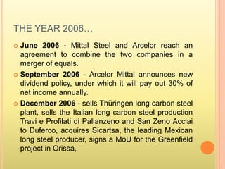 THE YEAR 2006…
 June 2006 - Mittal Steel and Arcelor reach an
  agreement to combine the two companies in a
  merger of equals.
 September 2006 - Arcelor Mittal announces new
  dividend policy, under which it will pay out 30% of
  net income annually.
 December 2006 - sells Thüringen long carbon steel
  plant, sells the Italian long carbon steel production
  Travi e Profilati di Pallanzeno and San Zeno Acciai
  to Duferco, acquires Sicartsa, the leading Mexican
  long steel producer, signs a MoU for the Greenfield
  project in Orissa,
 
