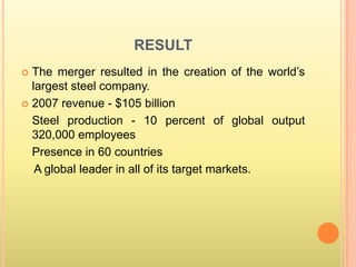 RESULT
 The merger resulted in the creation of the world’s
  largest steel company.
 2007 revenue - $105 billion

  Steel production - 10 percent of global output
  320,000 employees
  Presence in 60 countries
   A global leader in all of its target markets.
 
