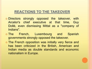 REACTIONS TO THE TAKEOVER
 Directors strongly opposed the takeover, with
  Arcelor's chief executive at that time, Guy
  Dollé, even dismissing Mittal as a "company of
  Indians".
 The     French,    Luxembourg      and      Spanish
  governments strongly opposed the takeover.
 The French opposition was initially very fierce and
  has been criticized in the British, American and
  Indian media as double standards and economic
  nationalism in Europe.
 