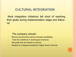 CULTURAL INTEGRATION

 Most integration initiatives fall short of reaching
their goals during implementation stage and follow-
up.



     The company should :
1.   Recruit and promote service oriented candidates,
2.   Train the workforce in techniques of service
3.   Set goals that are based on service
4.   Reward an recognize people for higher level of service
 