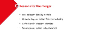 Reasons for the merger
• Less telecom density in India
• Growth stage of Indian Telecom Industry
• Saturation in Western Markets
• Saturation of Indian Urban Market
 