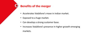 Benefits of the merger
• Accelerates Vodafone’s move in Indian market.
• Exposed to a huge market.
• Can develop a strong customer base.
• Increases Vodafone’s presence in higher growth emerging
markets.
 